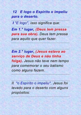 12 E logo o Espírito o impeliu
para o deserto.
I "E logo", isso significa que:
Em 1.° lugar, (Deus tem pressa
para sua obra). Deus tem pressa
para aquilo que quer fazer.
Em 2.° lugar, (Jesus estava ao
serviço de Deus e não tinha
folga). Jesus não teve nem tempo
para comemorar o seu batismo
como alguns fazem.
II "o Espírito o impeliu", Jesus foi
levado para o deserto com alguns
propósitos:
 