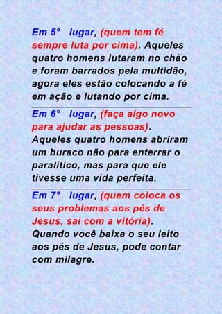Em 5° lugar, (quem tem fé
sempre luta por cima). Aqueles
quatro homens lutaram no chão
e foram barrados pela multidão,
agora eles estão colocando a fé
em ação e lutando por cima.
Em 6° lugar, (faça algo novo
para ajudar as pessoas).
Aqueles quatro homens abriram
um buraco não para enterrar o
paralítico, mas para que ele
tivesse uma vida perfeita.
Em 7° lugar, (quem coloca os
seus problemas aos pés de
Jesus, sai com a vitória).
Quando você baixa o seu leito
aos pés de Jesus, pode contar
com milagre.
 