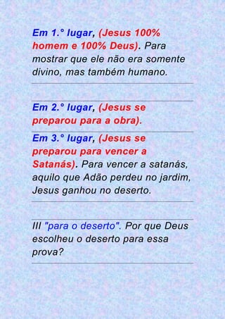 Em 1.° lugar, (Jesus 100%
homem e 100% Deus). Para
mostrar que ele não era somente
divino, mas também humano.
Em 2.° lugar, (Jesus se
preparou para a obra).
Em 3.° lugar, (Jesus se
preparou para vencer a
Satanás). Para vencer a satanás,
aquilo que Adão perdeu no jardim,
Jesus ganhou no deserto.
III "para o deserto". Por que Deus
escolheu o deserto para essa
prova?
 