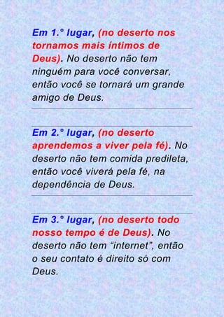 Em 1.° lugar, (no deserto nos
tornamos mais íntimos de
Deus). No deserto não tem
ninguém para você conversar,
então você se tornará um grande
amigo de Deus.
Em 2.° lugar, (no deserto
aprendemos a viver pela fé). No
deserto não tem comida predileta,
então você viverá pela fé, na
dependência de Deus.
Em 3.° lugar, (no deserto todo
nosso tempo é de Deus). No
deserto não tem “internet”, então
o seu contato é direito só com
Deus.
 