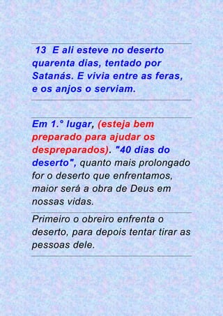 13 E ali esteve no deserto
quarenta dias, tentado por
Satanás. E vivia entre as feras,
e os anjos o serviam.
Em 1.° lugar, (esteja bem
preparado para ajudar os
despreparados). "40 dias do
deserto", quanto mais prolongado
for o deserto que enfrentamos,
maior será a obra de Deus em
nossas vidas.
Primeiro o obreiro enfrenta o
deserto, para depois tentar tirar as
pessoas dele.
 