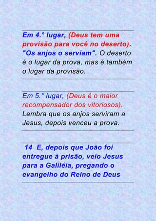 Em 4.° lugar, (Deus tem uma
provisão para você no deserto).
"Os anjos o serviam". O deserto
é o lugar da prova, mas é também
o lugar da provisão.
Em 5.° lugar, (Deus é o maior
recompensador dos vitoriosos).
Lembra que os anjos serviram a
Jesus, depois venceu a prova.
14 E, depois que João foi
entregue à prisão, veio Jesus
para a Galiléia, pregando o
evangelho do Reino de Deus
 