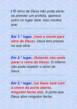 I O reino de Deus não pode parar,
se prender um profeta, aparece
outro no lugar dele. Isso mostra
que:
Em 1.° lugar, (nem a morte para
obra de Deus). Deus tem pressa
na sua obra.
Em 2.° lugar, (Satanás não pode
parar o reino de Deus). O inferno
não pode impedir o reino de
Deus.
Em 3.° lugar, (se Deus está com
a chave da porta aberta,
ninguém fecha ela). A porta que
Deus abre ninguém fecha.
 