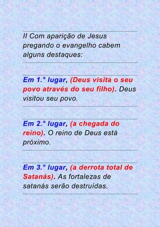 II Com aparição de Jesus
pregando o evangelho cabem
alguns destaques:
Em 1.° lugar, (Deus visita o seu
povo através do seu filho). Deus
visitou seu povo.
Em 2.° lugar, (a chegada do
reino). O reino de Deus está
próximo.
Em 3.° lugar, (a derrota total de
Satanás). As fortalezas de
satanás serão destruídas.
 