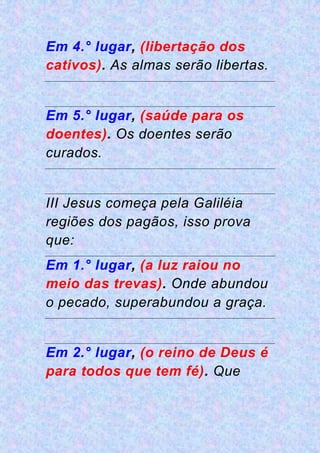 Em 4.° lugar, (libertação dos
cativos). As almas serão libertas.
Em 5.° lugar, (saúde para os
doentes). Os doentes serão
curados.
III Jesus começa pela Galiléia
regiões dos pagãos, isso prova
que:
Em 1.° lugar, (a luz raiou no
meio das trevas). Onde abundou
o pecado, superabundou a graça.
Em 2.° lugar, (o reino de Deus é
para todos que tem fé). Que
 