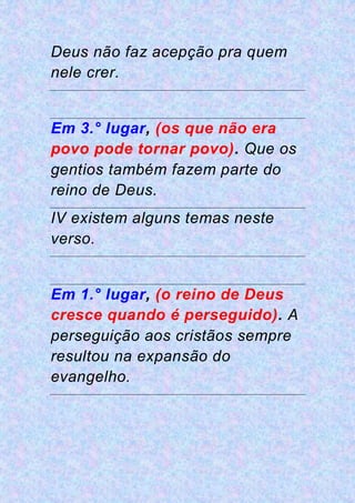 Deus não faz acepção pra quem
nele crer.
Em 3.° lugar, (os que não era
povo pode tornar povo). Que os
gentios também fazem parte do
reino de Deus.
IV existem alguns temas neste
verso.
Em 1.° lugar, (o reino de Deus
cresce quando é perseguido). A
perseguição aos cristãos sempre
resultou na expansão do
evangelho.
 