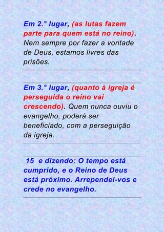 Em 2.° lugar, (as lutas fazem
parte para quem está no reino).
Nem sempre por fazer a vontade
de Deus, estamos livres das
prisões.
Em 3.° lugar, (quanto à igreja é
perseguida o reino vai
crescendo). Quem nunca ouviu o
evangelho, poderá ser
beneficiado, com a perseguição
da igreja.
15 e dizendo: O tempo está
cumprido, e o Reino de Deus
está próximo. Arrependei-vos e
crede no evangelho.
 