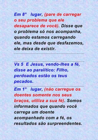 Em 8° lugar, (pare de carregar
o seu problema que ele
desaparece de você). Disse que
o problema só nos acompanha,
quando estamos carregando
ele, mas desde que desfazemos,
ele deixa de existir.
Vs 5 E Jesus, vendo-lhes a fé,
disse ao paralítico: Filho,
perdoados estão os teus
pecados.
Em 1° lugar, (não carregue os
doentes somente nos seus
braços, utiliza a sua fé). Somos
informados que quando você
carrega um doente
acompanhado com a fé, os
resultados são surpreendentes.
 