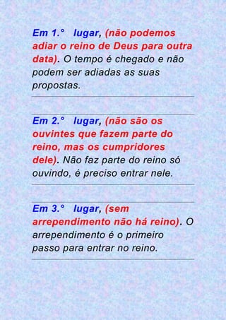 Em 1.° lugar, (não podemos
adiar o reino de Deus para outra
data). O tempo é chegado e não
podem ser adiadas as suas
propostas.
Em 2.° lugar, (não são os
ouvintes que fazem parte do
reino, mas os cumpridores
dele). Não faz parte do reino só
ouvindo, é preciso entrar nele.
Em 3.° lugar, (sem
arrependimento não há reino). O
arrependimento é o primeiro
passo para entrar no reino.
 