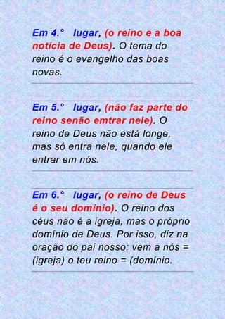 Em 4.° lugar, (o reino e a boa
notícia de Deus). O tema do
reino é o evangelho das boas
novas.
Em 5.° lugar, (não faz parte do
reino senão emtrar nele). O
reino de Deus não está longe,
mas só entra nele, quando ele
entrar em nós.
Em 6.° lugar, (o reino de Deus
é o seu domínio). O reino dos
céus não é a igreja, mas o próprio
domínio de Deus. Por isso, diz na
oração do pai nosso: vem a nós =
(igreja) o teu reino = (domínio.
 