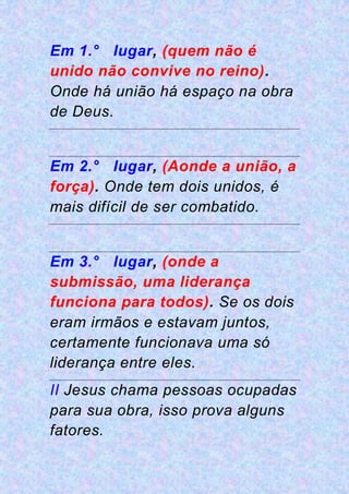 Em 1.° lugar, (quem não é
unido não convive no reino).
Onde há união há espaço na obra
de Deus.
Em 2.° lugar, (Aonde a união, a
força). Onde tem dois unidos, é
mais difícil de ser combatido.
Em 3.° lugar, (onde a
submissão, uma liderança
funciona para todos). Se os dois
eram irmãos e estavam juntos,
certamente funcionava uma só
liderança entre eles.
II Jesus chama pessoas ocupadas
para sua obra, isso prova alguns
fatores.
 