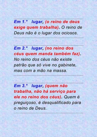 Em 1.° lugar, (o reino de deus
exige quem trabalha). O reino de
Deus não é o lugar dos ociosos.
Em 2.° lugar, (no reino dos
céus quem manda também faz).
No reino dos céus não existe
patrão que só vive no gabinete,
mas com a mão na massa.
Em 3.° lugar, (quem não
trabalha, não há serviço para
ele no reino dos céus). Quem é
preguiçoso, é desqualificado para
o reino de Deus.
 