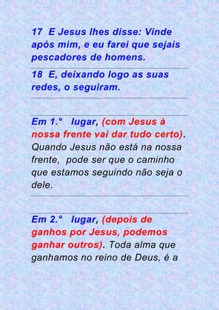 17 E Jesus lhes disse: Vinde
após mim, e eu farei que sejais
pescadores de homens.
18 E, deixando logo as suas
redes, o seguiram.
Em 1.° lugar, (com Jesus à
nossa frente vai dar tudo certo).
Quando Jesus não está na nossa
frente, pode ser que o caminho
que estamos seguindo não seja o
dele.
Em 2.° lugar, (depois de
ganhos por Jesus, podemos
ganhar outros). Toda alma que
ganhamos no reino de Deus, é a
 