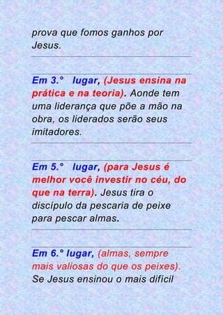 prova que fomos ganhos por
Jesus.
Em 3.° lugar, (Jesus ensina na
prática e na teoria). Aonde tem
uma liderança que põe a mão na
obra, os liderados serão seus
imitadores.
Em 5.° lugar, (para Jesus é
melhor você investir no céu, do
que na terra). Jesus tira o
discípulo da pescaria de peixe
para pescar almas.
Em 6.° lugar, (almas, sempre
mais valiosas do que os peixes).
Se Jesus ensinou o mais difícil
 