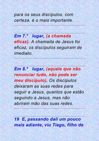 para os seus discípulos, com
certeza, é o mais importante.
Em 7.° lugar, (a chamada
eficaz). A chamada de Jesus foi
eficaz, os discípulos seguiram de
imediato.
Em 8.° lugar, (aquele que não
renunciar tudo, não pode ser
meu discípulo). Os discípulos
deixaram as suas redes para
seguir a Jesus, quantos que estão
seguindo a Jesus, mas não
abriram mão das suas redes.
19 E, passando dali um pouco
mais adiante, viu Tiago, filho de
 