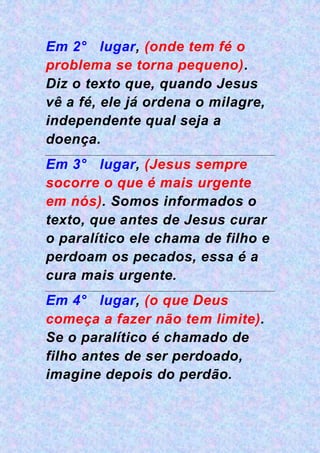 Em 2° lugar, (onde tem fé o
problema se torna pequeno).
Diz o texto que, quando Jesus
vê a fé, ele já ordena o milagre,
independente qual seja a
doença.
Em 3° lugar, (Jesus sempre
socorre o que é mais urgente
em nós). Somos informados o
texto, que antes de Jesus curar
o paralítico ele chama de filho e
perdoam os pecados, essa é a
cura mais urgente.
Em 4° lugar, (o que Deus
começa a fazer não tem limite).
Se o paralítico é chamado de
filho antes de ser perdoado,
imagine depois do perdão.
 