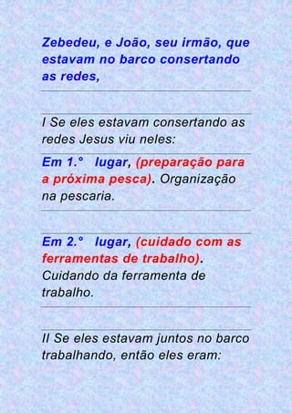 Zebedeu, e João, seu irmão, que
estavam no barco consertando
as redes,
I Se eles estavam consertando as
redes Jesus viu neles:
Em 1.° lugar, (preparação para
a próxima pesca). Organização
na pescaria.
Em 2.° lugar, (cuidado com as
ferramentas de trabalho).
Cuidando da ferramenta de
trabalho.
II Se eles estavam juntos no barco
trabalhando, então eles eram:
 