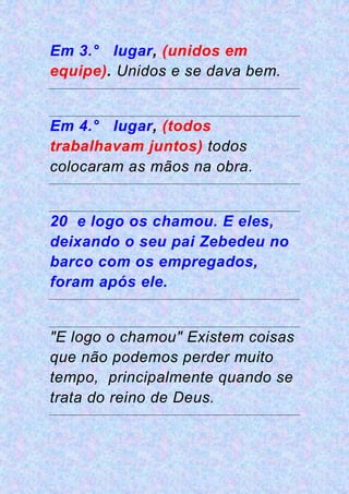 Em 3.° lugar, (unidos em
equipe). Unidos e se dava bem.
Em 4.° lugar, (todos
trabalhavam juntos) todos
colocaram as mãos na obra.
20 e logo os chamou. E eles,
deixando o seu pai Zebedeu no
barco com os empregados,
foram após ele.
"E logo o chamou" Existem coisas
que não podemos perder muito
tempo, principalmente quando se
trata do reino de Deus.
 