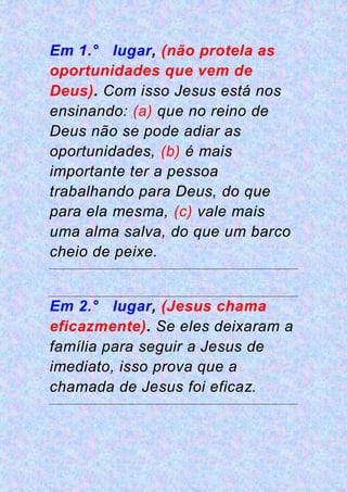 Em 1.° lugar, (não protela as
oportunidades que vem de
Deus). Com isso Jesus está nos
ensinando: (a) que no reino de
Deus não se pode adiar as
oportunidades, (b) é mais
importante ter a pessoa
trabalhando para Deus, do que
para ela mesma, (c) vale mais
uma alma salva, do que um barco
cheio de peixe.
Em 2.° lugar, (Jesus chama
eficazmente). Se eles deixaram a
família para seguir a Jesus de
imediato, isso prova que a
chamada de Jesus foi eficaz.
 