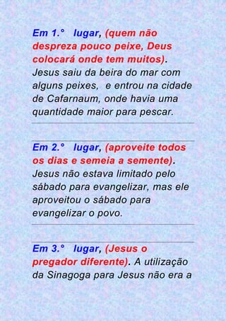 Em 1.° lugar, (quem não
despreza pouco peixe, Deus
colocará onde tem muitos).
Jesus saiu da beira do mar com
alguns peixes, e entrou na cidade
de Cafarnaum, onde havia uma
quantidade maior para pescar.
Em 2.° lugar, (aproveite todos
os dias e semeia a semente).
Jesus não estava limitado pelo
sábado para evangelizar, mas ele
aproveitou o sábado para
evangelizar o povo.
Em 3.° lugar, (Jesus o
pregador diferente). A utilização
da Sinagoga para Jesus não era a
 