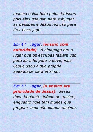 mesma coisa feita pelos fariseus,
pois eles usavam para subjugar
as pessoas e Jesus fez uso para
tirar esse jugo.
Em 4.° lugar, (ensino com
autoridade). A sinagoga era o
lugar que os escribas faziam uso
para ler a lei para o povo, mas
Jesus usou a sua própria
autoridade para ensinar.
Em 5.° lugar, (o ensino era
prioridade de Jesus). Jesus
dava bastante ênfase ao ensino,
enquanto hoje tem muitos que
pregam, mas não sabem ensinar.
 