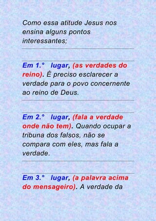 Como essa atitude Jesus nos
ensina alguns pontos
interessantes;
Em 1.° lugar, (as verdades do
reino). É preciso esclarecer a
verdade para o povo concernente
ao reino de Deus.
Em 2.° lugar, (fala a verdade
onde não tem). Quando ocupar a
tribuna dos falsos, não se
compara com eles, mas fala a
verdade.
Em 3.° lugar, (a palavra acima
do mensageiro). A verdade da
 