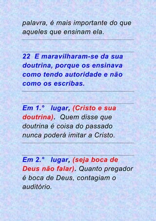 palavra, é mais importante do que
aqueles que ensinam ela.
22 E maravilharam-se da sua
doutrina, porque os ensinava
como tendo autoridade e não
como os escribas.
Em 1.° lugar, (Cristo e sua
doutrina). Quem disse que
doutrina é coisa do passado
nunca poderá imitar a Cristo.
Em 2.° lugar, (seja boca de
Deus não falar). Quanto pregador
é boca de Deus, contagiam o
auditório.
 