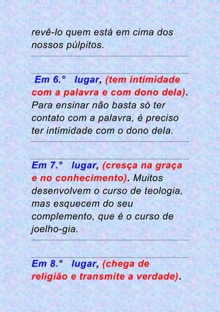 revê-lo quem está em cima dos
nossos púlpitos.
Em 6.° lugar, (tem intimidade
com a palavra e com dono dela).
Para ensinar não basta só ter
contato com a palavra, é preciso
ter intimidade com o dono dela.
Em 7.° lugar, (cresça na graça
e no conhecimento). Muitos
desenvolvem o curso de teologia,
mas esquecem do seu
complemento, que é o curso de
joelho-gia.
Em 8.° lugar, (chega de
religião e transmite a verdade).
 