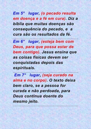 Em 5° lugar, (o pecado resulta
em doença e a fé em cura). Diz a
bíblia que muitas doenças são
consequência do pecado, e a
cura são os resultados da fé.
Em 6° lugar, (esteja bem com
Deus, para que possa estar de
bem contigo). Jesus ensina que
as coisas físicas devem ser
conquistadas depois das
espirituais.
Em 7° lugar, (seja curado na
alma e no corpo). O texto deixa
bem claro, se a pessoa for
curada e não perdoada, para
Deus continua doente do
mesmo jeito.
 