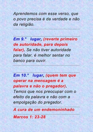 Aprendemos com esse verso, que
o povo precisa é da verdade e não
da religião.
Em 9.° lugar, (reverte primeiro
de autoridade, para depois
falar). Se não tiver autoridade
para falar, é melhor sentar no
banco para ouvir.
Em 10.° lugar, (quem tem que
operar na mensagem é a
palavra e não o pregador).
Temos que nos preocupar com o
efeito da palavra e não com a
empolgação do pregador.
A cura de um endemoninhado
Marcos 1: 23-28
 