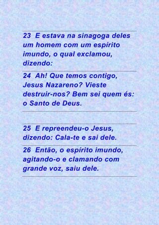 23 E estava na sinagoga deles
um homem com um espírito
imundo, o qual exclamou,
dizendo:
24 Ah! Que temos contigo,
Jesus Nazareno? Vieste
destruir-nos? Bem sei quem és:
o Santo de Deus.
25 E repreendeu-o Jesus,
dizendo: Cala-te e sai dele.
26 Então, o espírito imundo,
agitando-o e clamando com
grande voz, saiu dele.
 
