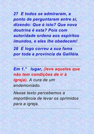 27 E todos se admiraram, a
ponto de perguntarem entre si,
dizendo: Que é isto? Que nova
doutrina é esta? Pois com
autoridade ordena aos espíritos
imundos, e eles lhe obedecem!
28 E logo correu a sua fama
por toda a província da Galiléia.
Em 1.° lugar, (leve aqueles que
não tem condições de ir à
igreja). A cura de um
endemoniado.
Nesse texto percebemos a
importância de levar os oprimidos
para a igreja.
 