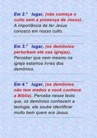 Em 2.° lugar, (não começa o
culto sem a presença de Jesus).
A importância de ter Jesus
conosco em nosso culto.
Em 3.° lugar, (os demônios
perturbam até nas igrejas).
Perceber que nem mesmo na
igreja estamos livres dos
demônios.
Em 4.° lugar, (os demônios
não tem medos e você conhece
a Bíblia). Percebe nesse texto
que, os demônios conhecem a
teologia, ele soube identificar
muito bem quem era Jesus.
 