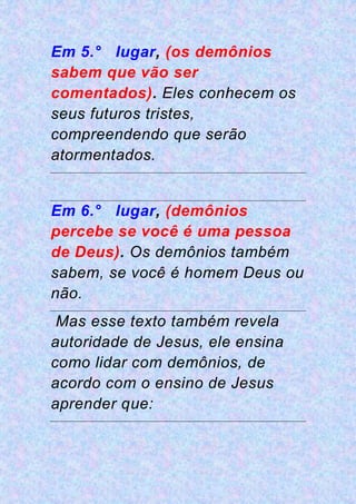 Em 5.° lugar, (os demônios
sabem que vão ser
comentados). Eles conhecem os
seus futuros tristes,
compreendendo que serão
atormentados.
Em 6.° lugar, (demônios
percebe se você é uma pessoa
de Deus). Os demônios também
sabem, se você é homem Deus ou
não.
Mas esse texto também revela
autoridade de Jesus, ele ensina
como lidar com demônios, de
acordo com o ensino de Jesus
aprender que:
 