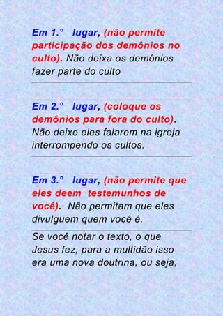 Em 1.° lugar, (não permite
participação dos demônios no
culto). Não deixa os demônios
fazer parte do culto
Em 2.° lugar, (coloque os
demônios para fora do culto).
Não deixe eles falarem na igreja
interrompendo os cultos.
Em 3.° lugar, (não permite que
eles deem testemunhos de
você). Não permitam que eles
divulguem quem você é.
Se você notar o texto, o que
Jesus fez, para a multidão isso
era uma nova doutrina, ou seja,
 