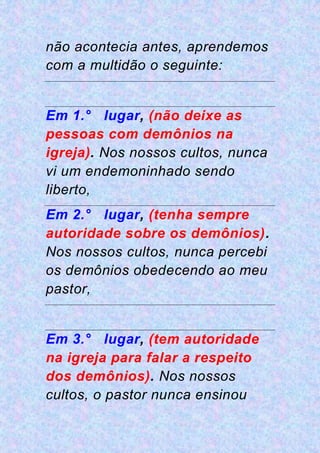 não acontecia antes, aprendemos
com a multidão o seguinte:
Em 1.° lugar, (não deixe as
pessoas com demônios na
igreja). Nos nossos cultos, nunca
vi um endemoninhado sendo
liberto,
Em 2.° lugar, (tenha sempre
autoridade sobre os demônios).
Nos nossos cultos, nunca percebi
os demônios obedecendo ao meu
pastor,
Em 3.° lugar, (tem autoridade
na igreja para falar a respeito
dos demônios). Nos nossos
cultos, o pastor nunca ensinou
 
