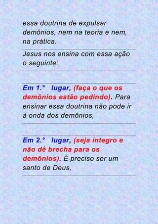 essa doutrina de expulsar
demônios, nem na teoria e nem,
na prática.
Jesus nos ensina com essa ação
o seguinte:
Em 1.° lugar, (faça o que os
demônios estão pedindo). Para
ensinar essa doutrina não pode ir
à onda dos demônios,
Em 2.° lugar, (seja íntegro e
não dê brecha para os
demônios). É preciso ser um
santo de Deus,
 
