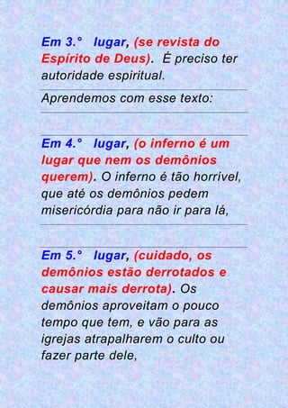 Em 3.° lugar, (se revista do
Espírito de Deus). É preciso ter
autoridade espiritual.
Aprendemos com esse texto:
Em 4.° lugar, (o inferno é um
lugar que nem os demônios
querem). O inferno é tão horrível,
que até os demônios pedem
misericórdia para não ir para lá,
Em 5.° lugar, (cuidado, os
demônios estão derrotados e
causar mais derrota). Os
demônios aproveitam o pouco
tempo que tem, e vão para as
igrejas atrapalharem o culto ou
fazer parte dele,
 