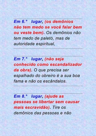 Em 6.° lugar, (os demônios
não tem medo se você falar bem
ou veste bem). Os demônios não
tem medo de paletó, mas de
autoridade espiritual,
Em 7.° lugar, (não seja
conhecido como escandalizador
da obra). O que precisa ser
espalhado do obreiro é a sua boa
fama e não os escândalos.
Em 8.° lugar, (ajude as
pessoas se libertar sem causar
mais escravidão). Tire os
demônios das pessoas e não
 