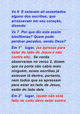 Vs 6 E estavam ali assentados
alguns dos escribas, que
arrazoavam em seu coração,
dizendo:
Vs 7 Por que diz este assim
blasfêmias? Quem pode
perdoar pecados, senão Deus?
Em 1° lugar, (se apresse para
estar do lado de Jesus e não
contra ele). Se vocês
observarem no verso 2, dizem:
que na porta não cabia mais
ninguém, esses escribas já
estavam lá dentro, portanto,
nem todos que se apressam
para estar ao lado de Jesus,
estão do lado dele.
Em 2° lugar, (quem não está
feliz no culto deve estar contra
 
