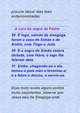 procure deixar elas mais
endemoninhadas.
A cura da sogra de Pedro
29 E logo, saindo da sinagoga,
foram à casa de Simão e de
André, com Tiago e João.
30 E a sogra de Simão estava
deitada, com febre; e logo lhe
falaram dela.
31 Então, chegando-se a ela,
tomou-a pela mão e levantou-a;
e a febre a deixou, e servia-os.
Esse texto revela alguns pontos
muito importantes, observe que
Jesus saiu da Sinagoga onde
 
