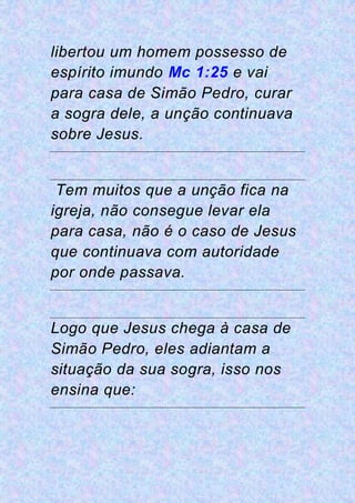 libertou um homem possesso de
espírito imundo Mc 1:25 e vai
para casa de Simão Pedro, curar
a sogra dele, a unção continuava
sobre Jesus.
Tem muitos que a unção fica na
igreja, não consegue levar ela
para casa, não é o caso de Jesus
que continuava com autoridade
por onde passava.
Logo que Jesus chega à casa de
Simão Pedro, eles adiantam a
situação da sua sogra, isso nos
ensina que:
 