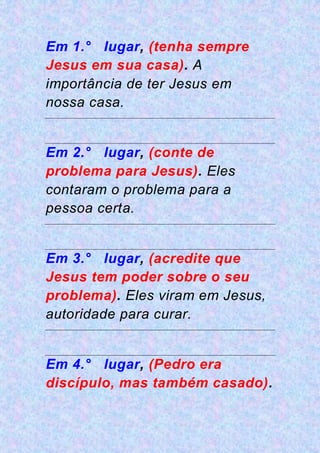 Em 1.° lugar, (tenha sempre
Jesus em sua casa). A
importância de ter Jesus em
nossa casa.
Em 2.° lugar, (conte de
problema para Jesus). Eles
contaram o problema para a
pessoa certa.
Em 3.° lugar, (acredite que
Jesus tem poder sobre o seu
problema). Eles viram em Jesus,
autoridade para curar.
Em 4.° lugar, (Pedro era
discípulo, mas também casado).
 