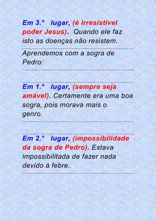 Em 3.° lugar, (é irresistível
poder Jesus). Quando ele faz
isto as doenças não resistem.
Aprendemos com a sogra de
Pedro:
Em 1.° lugar, (sempre seja
amável). Certamente era uma boa
sogra, pois morava mais o
genro.
Em 2.° lugar, (impossibilidade
da sogra de Pedro). Estava
impossibilitada de fazer nada
devido à febre.
 