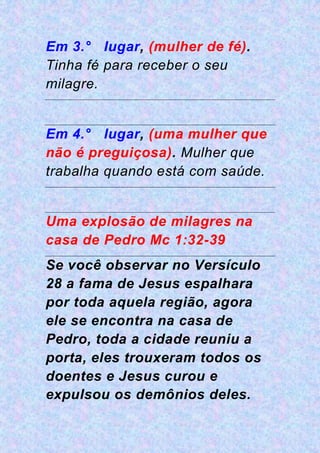 Em 3.° lugar, (mulher de fé).
Tinha fé para receber o seu
milagre.
Em 4.° lugar, (uma mulher que
não é preguiçosa). Mulher que
trabalha quando está com saúde.
Uma explosão de milagres na
casa de Pedro Mc 1:32-39
Se você observar no Versículo
28 a fama de Jesus espalhara
por toda aquela região, agora
ele se encontra na casa de
Pedro, toda a cidade reuniu a
porta, eles trouxeram todos os
doentes e Jesus curou e
expulsou os demônios deles.
 