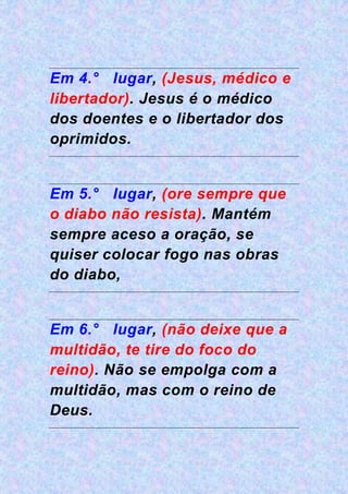 Em 4.° lugar, (Jesus, médico e
libertador). Jesus é o médico
dos doentes e o libertador dos
oprimidos.
Em 5.° lugar, (ore sempre que
o diabo não resista). Mantém
sempre aceso a oração, se
quiser colocar fogo nas obras
do diabo,
Em 6.° lugar, (não deixe que a
multidão, te tire do foco do
reino). Não se empolga com a
multidão, mas com o reino de
Deus.
 