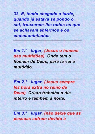 32 E, tendo chegado a tarde,
quando já estava se pondo o
sol, trouxeram-lhe todos os que
se achavam enfermos e os
endemoninhados.
Em 1.° lugar, (Jesus o homem
das multidões). Onde tem o
homem de Deus, para lá vai à
multidão.
Em 2.° lugar, (Jesus sempre
fez hora extra no reino de
Deus). Cristo trabalha o dia
inteiro e também à noite.
Em 3.° lugar, (não deixe que as
pessoas sofram devido à
 