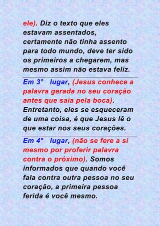 ele). Diz o texto que eles
estavam assentados,
certamente não tinha assento
para todo mundo, deve ter sido
os primeiros a chegarem, mas
mesmo assim não estava feliz.
Em 3° lugar, (Jesus conhece a
palavra gerada no seu coração
antes que saia pela boca).
Entretanto, eles se esqueceram
de uma coisa, é que Jesus lê o
que estar nos seus corações.
Em 4° lugar, (não se fere a si
mesmo por proferir palavra
contra o próximo). Somos
informados que quando você
fala contra outra pessoa no seu
coração, a primeira pessoa
ferida é você mesmo.
 