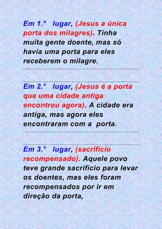 Em 1.° lugar, (Jesus a única
porta dos milagres). Tinha
muita gente doente, mas só
havia uma porta para eles
receberem o milagre.
Em 2.° lugar, (Jesus é a porta
que uma cidade antiga
encontrou agora). A cidade era
antiga, mas agora eles
encontraram com a porta.
Em 3.° lugar, (sacrifício
recompensado). Aquele povo
teve grande sacrifício para levar
os doentes, mas eles foram
recompensados por ir em
direção da porta,
 