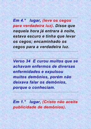 Em 4.° lugar, (leve os cegos
para verdadeira luz). Disse que
naquela hora já entrara à noite,
estava escuro e tinha que levar
os cegos; encaminhado os
cegos para a verdadeira luz.
Verso 34 E curou muitos que se
achavam enfermos de diversas
enfermidades e expulsou
muitos demônios, porém não
deixava falar os demônios,
porque o conheciam.
Em 1.° lugar, (Cristo não aceita
publicidade de demônios).
 